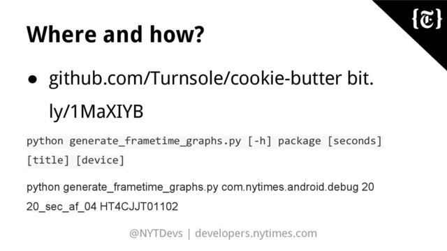 @NYTDevs | developers.nytimes.com
Where and how?
● github.com/Turnsole/cookie-butter bit.
ly/1MaXIYB
python generate_frametime_graphs.py [-h] package [seconds]
[title] [device]
python generate_frametime_graphs.py com.nytimes.android.debug 20
20_sec_af_04 HT4CJJT01102
