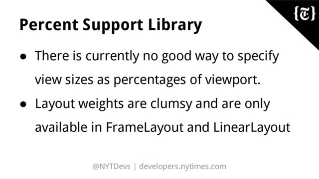 @NYTDevs | developers.nytimes.com
Percent Support Library
● There is currently no good way to specify
view sizes as percentages of viewport.
● Layout weights are clumsy and are only
available in FrameLayout and LinearLayout
