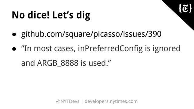 @NYTDevs | developers.nytimes.com
No dice! Let’s dig
● github.com/square/picasso/issues/390
● “In most cases, inPreferredConfig is ignored
and ARGB_8888 is used.”
