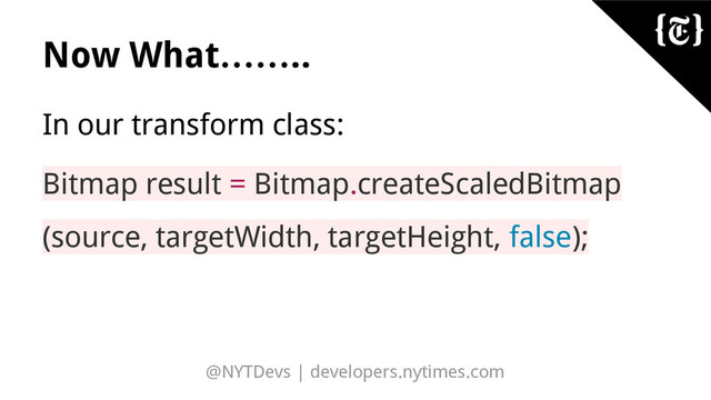 @NYTDevs | developers.nytimes.com
Now What……..
In our transform class:
Bitmap result = Bitmap.createScaledBitmap
(source, targetWidth, targetHeight, false);
