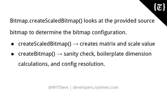 @NYTDevs | developers.nytimes.com
Bitmap.createScaledBitmap() looks at the provided source
bitmap to determine the bitmap configuration.
● createScaledBitmap() → creates matrix and scale value
● createBitmap() → sanity check, boilerplate dimension
calculations, and config resolution.
