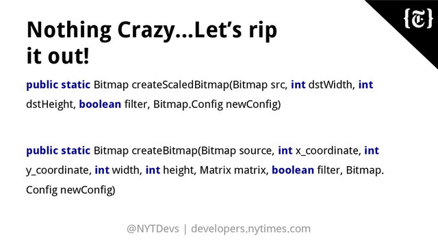@NYTDevs | developers.nytimes.com
Nothing Crazy...Let’s rip
it out!
public static Bitmap createScaledBitmap(Bitmap src, int dstWidth, int
dstHeight, boolean filter, Bitmap.Config newConfig)
public static Bitmap createBitmap(Bitmap source, int x_coordinate, int
y_coordinate, int width, int height, Matrix matrix, boolean filter, Bitmap.
Config newConfig)
