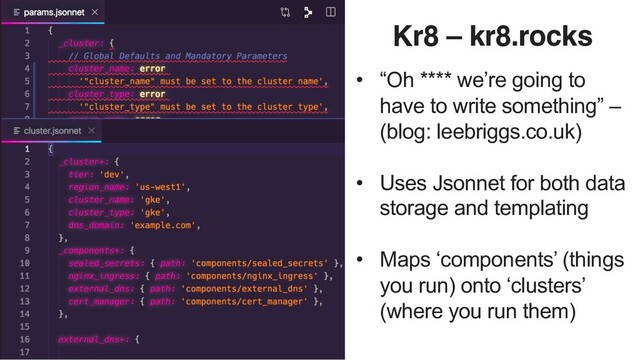 Kr8 – kr8.rocks
• “Oh **** we’re going to
have to write something” –
(blog: leebriggs.co.uk)
• Uses Jsonnet for both data
storage and templating
• Maps ‘components’ (things
you run) onto ‘clusters’
(where you run them)
