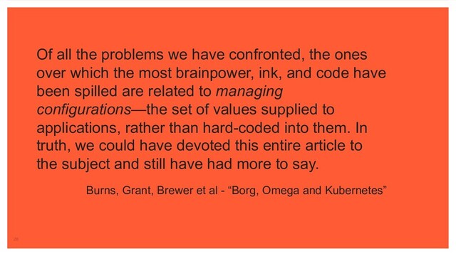 Of all the problems we have confronted, the ones
over which the most brainpower, ink, and code have
been spilled are related to managing
configurations—the set of values supplied to
applications, rather than hard-coded into them. In
truth, we could have devoted this entire article to
the subject and still have had more to say.
Burns, Grant, Brewer et al - “Borg, Omega and Kubernetes”
