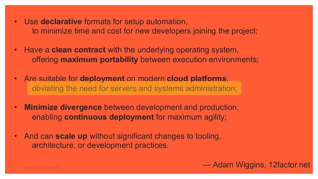 • Use declarative formats for setup automation,
to minimize time and cost for new developers joining the project;
• Have a clean contract with the underlying operating system,
offering maximum portability between execution environments;
• Are suitable for deployment on modern cloud platforms,
obviating the need for servers and systems administration;
• Minimize divergence between development and production,
enabling continuous deployment for maximum agility;
• And can scale up without significant changes to tooling,
architecture, or development practices.
— Adam Wiggins, 12factor.net
