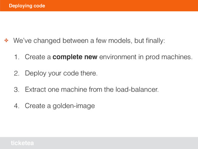 ticketea
Deploying code
✤ We’ve changed between a few models, but ﬁnally:
1. Create a complete new environment in prod machines.
2. Deploy your code there.
3. Extract one machine from the load-balancer.
4. Create a golden-image
