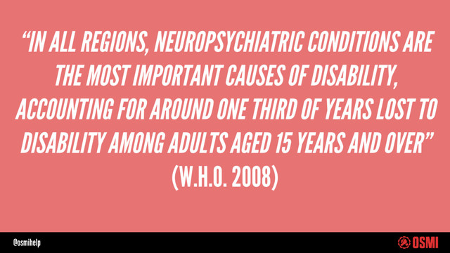 @osmihelp
“IN ALL REGIONS, NEUROPSYCHIATRIC CONDITIONS ARE
THE MOST IMPORTANT CAUSES OF DISABILITY,
ACCOUNTING FOR AROUND ONE THIRD OF YEARS LOST TO
DISABILITY AMONG ADULTS AGED 15 YEARS AND OVER”
(W.H.O. 2008)
