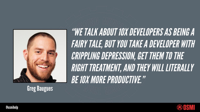 @osmihelp
“WE TALK ABOUT 10X DEVELOPERS AS BEING A
FAIRY TALE, BUT YOU TAKE A DEVELOPER WITH
CRIPPLING DEPRESSION, GET THEM TO THE
RIGHT TREATMENT, AND THEY WILL LITERALLY
BE 10X MORE PRODUCTIVE.”
Greg Baugues
