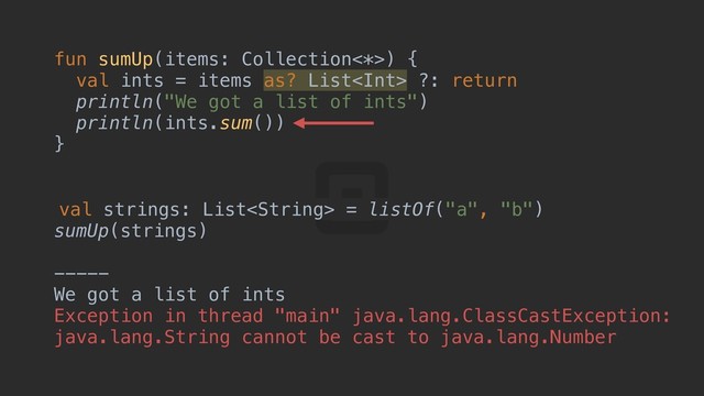 fun sumUp(items: Collection<*>) {a
val ints = items as? List ?: return
println("We got a list of ints")
println(ints.sum())
}c
val strings: List = listOf("a", "b")
sumUp(strings)
-----
We got a list of ints
Exception in thread "main" java.lang.ClassCastException:
java.lang.String cannot be cast to java.lang.Number
