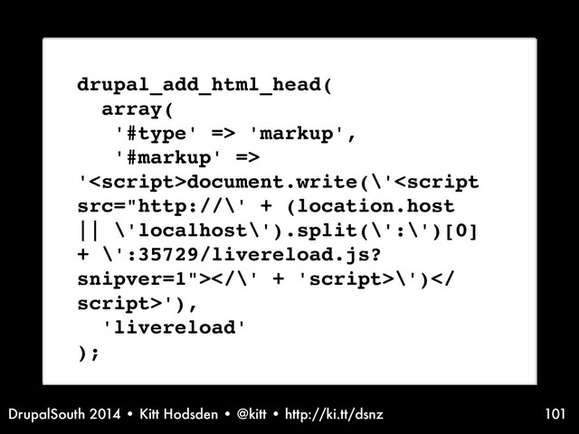 DrupalSouth 2014 • Kitt Hodsden • @kitt • http://ki.tt/dsnz 101
drupal_add_html_head(
array(
'#type' => 'markup',
'#markup' =>
'document.write(\'<script
src="http://\' + (location.host
|| \'localhost\').split(\':\')[0]
+ \':35729/livereload.js?
snipver=1"></\' + 'script>\')</
script>'),
'livereload'
);
