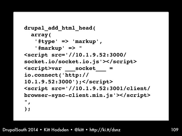 DrupalSouth 2014 • Kitt Hodsden • @kitt • http://ki.tt/dsnz 109
drupal_add_html_head(
array(
'#type' => 'markup',
'#markup' => "

var ___socket___ =
io.connect('http://
10.1.9.52:3000');

",
);
