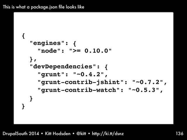 DrupalSouth 2014 • Kitt Hodsden • @kitt • http://ki.tt/dsnz 136
{
"engines": {
"node": ">= 0.10.0"
},
"devDependencies": {
"grunt": "~0.4.2",
"grunt-contrib-jshint": "~0.7.2",
"grunt-contrib-watch": "~0.5.3",
}
}
This is what a package.json ﬁle looks like

