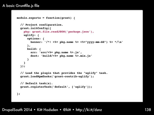 DrupalSouth 2014 • Kitt Hodsden • @kitt • http://ki.tt/dsnz 138
module.exports = function(grunt) {
// Project configuration.
grunt.initConfig({
pkg: grunt.file.readJSON('package.json'),
uglify: {
options: {
banner: '/*! <%= pkg.name %> <%="yyyy-mm-dd") %> */\n'
},
build: {
src: 'src/<%= pkg.name %>.js',
dest: 'build/<%= pkg.name %>.min.js'
}
}
});
// Load the plugin that provides the "uglify" task.
grunt.loadNpmTasks('grunt-contrib-uglify');
// Default task(s).
grunt.registerTask('default', ['uglify']);
};
A basic Gruntﬁle.js ﬁle
