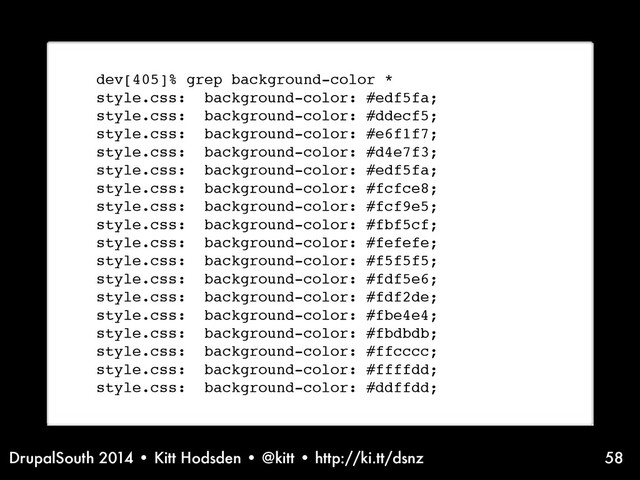 DrupalSouth 2014 • Kitt Hodsden • @kitt • http://ki.tt/dsnz 58
dev[405]% grep background-color *
style.css: background-color: #edf5fa;
style.css: background-color: #ddecf5;
style.css: background-color: #e6f1f7;
style.css: background-color: #d4e7f3;
style.css: background-color: #edf5fa;
style.css: background-color: #fcfce8;
style.css: background-color: #fcf9e5;
style.css: background-color: #fbf5cf;
style.css: background-color: #fefefe;
style.css: background-color: #f5f5f5;
style.css: background-color: #fdf5e6;
style.css: background-color: #fdf2de;
style.css: background-color: #fbe4e4;
style.css: background-color: #fbdbdb;
style.css: background-color: #ffcccc;
style.css: background-color: #ffffdd;
style.css: background-color: #ddffdd;
Before variables...
