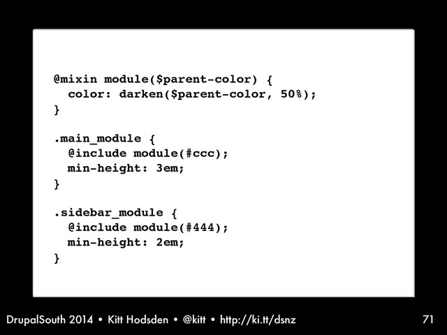 DrupalSouth 2014 • Kitt Hodsden • @kitt • http://ki.tt/dsnz 71
Sass syntax, @mixin
@mixin module($parent-color) {
color: darken($parent-color, 50%);
}
.main_module {
@include module(#ccc);
min-height: 3em;
}
.sidebar_module {
@include module(#444);
min-height: 2em;
}
