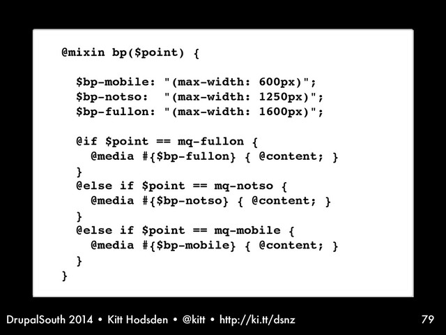 DrupalSouth 2014 • Kitt Hodsden • @kitt • http://ki.tt/dsnz 79
@mixin bp($point) {
$bp-mobile: "(max-width: 600px)";
$bp-notso: "(max-width: 1250px)";
$bp-fullon: "(max-width: 1600px)";
@if $point == mq-fullon {
@media #{$bp-fullon} { @content; }
}
@else if $point == mq-notso {
@media #{$bp-notso} { @content; }
}
@else if $point == mq-mobile {
@media #{$bp-mobile} { @content; }
}
}
