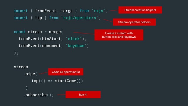 stream
.pipe(
tap(() => startGame())
)
.subscribe();
import { fromEvent, merge } from 'rxjs';
import { tap } from 'rxjs/operators';
Stream operator helpers
Run it!
Stream creation helpers
Create a stream with
button click and keydown
Chain all operation(s)
const stream = merge(
fromEvent(btnStart, 'click'),
fromEvent(document, 'keydown')
);
