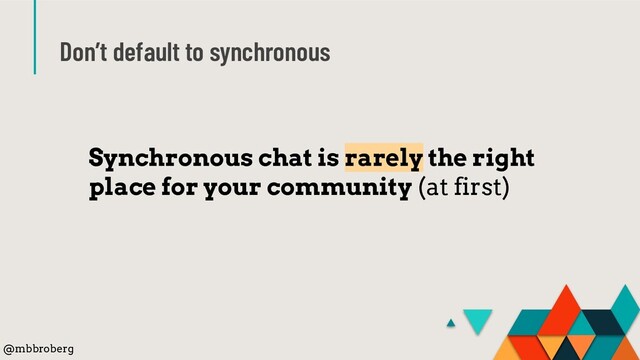 Don’t default to synchronous
Synchronous chat is rarely the right
place for your community (at first)
@mbbroberg
