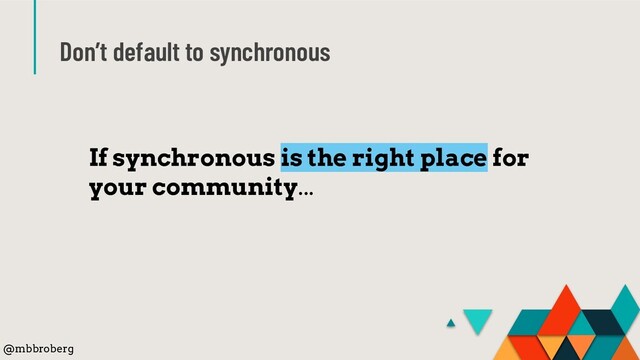 Don’t default to synchronous
If synchronous is the right place for
your community...
@mbbroberg
