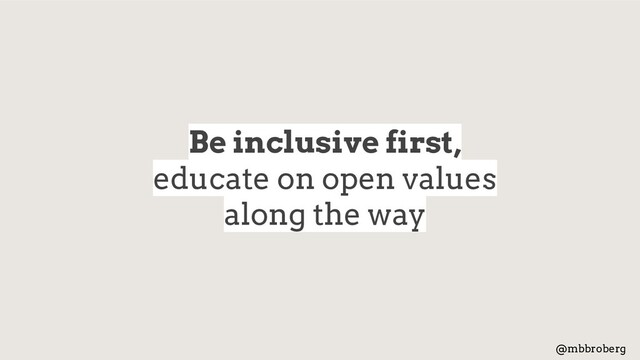 Be inclusive first,
educate on open values
along the way
@mbbroberg
