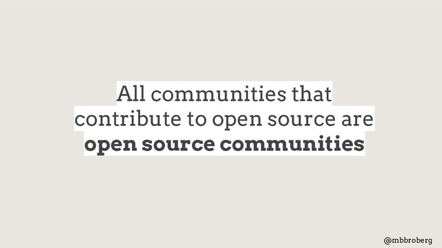All communities that
contribute to open source are
open source communities
@mbbroberg
