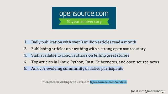 1. Daily publication with over 3 million articles read a month
2. Publishing articles on anything with a strong open source story
3. Staff available to coach authors on telling great stories
4. Top articles in Linux, Python, Rust, Kubernetes, and open source news
5. An ever-evolving community of active participants
Interested in writing with us? Go to Opensource.com/writers
(or at me! @mbbroberg)

