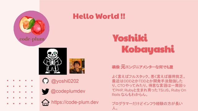 Hello World !!
現役 元エンジニアメンターな何でも屋
よく言えばフルスタック、悪く言えば器用貧乏。
最近はDDDとかTDDとか開発手法勉強した
り、CTOやってみたり。得意な言語は一周回っ
てPHP, Rubyと生まれ育ったTS/JS。Ruby On
Rails なんもわからん。
プログラマーだけどインフラ経験の方が長い
人。
Yoshiki
Kobayashi
@yoshi0202
https://code-plum.dev
@codeplumdev
