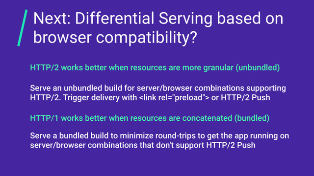 Next: Differential Serving based on
browser compatibility?
HTTP/1 works better when resources are concatenated (bundled)
HTTP/2 works better when resources are more granular (unbundled)
Serve an unbundled build for server/browser combinations supporting
HTTP/2. Trigger delivery with  or HTTP/2 Push
Serve a bundled build to minimize round-trips to get the app running on
server/browser combinations that don't support HTTP/2 Push
