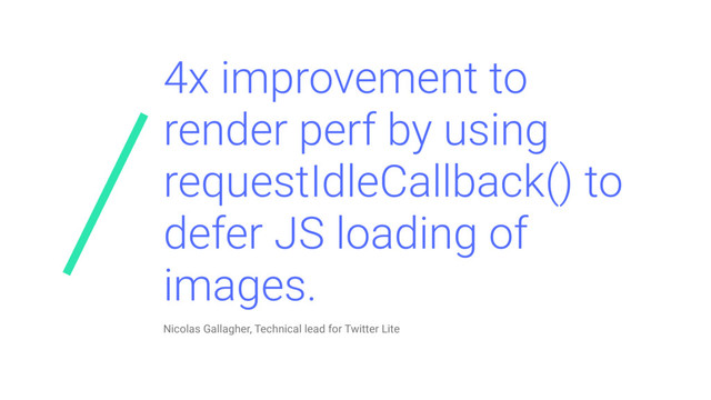 4x improvement to
render perf by using
requestIdleCallback() to
defer JS loading of
images.
Nicolas Gallagher, Technical lead for Twitter Lite
