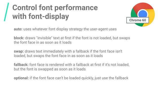Control font performance
with font-display
auto: uses whatever font display strategy the user-agent uses
block: draws "invisible" text at ﬁrst if the font is not loaded, but swaps
the font face in as soon as it loads
swap: draws text immediately with a fallback if the font face isn’t
loaded, but swaps the font face in as soon as it loads
fallback: font face is rendered with a fallback at ﬁrst if it’s not loaded,
but the font is swapped as soon as it loads
optional: if the font face can’t be loaded quickly, just use the fallback
Chrome 60
