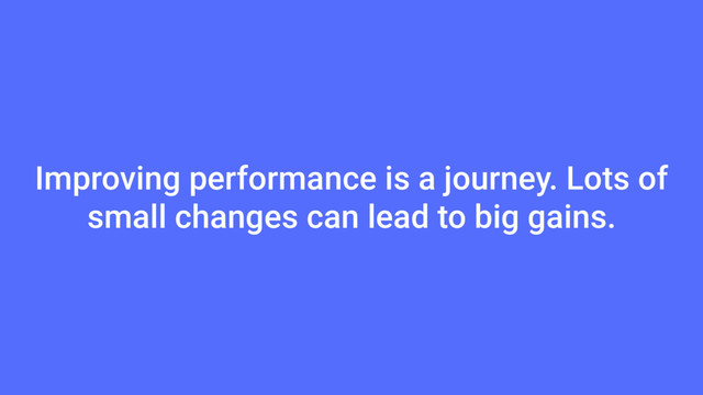 Improving performance is a journey. Lots of
small changes can lead to big gains.
