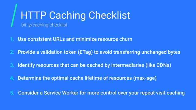 HTTP Caching Checklist
Use consistent URLs and minimize resource churn
Provide a validation token (ETag) to avoid transferring unchanged bytes
Identify resources that can be cached by intermediaries (like CDNs)
Determine the optimal cache lifetime of resources (max-age)
Consider a Service Worker for more control over your repeat visit caching
1.
2.
3.
4.
5.
bit.ly/caching-checklist
