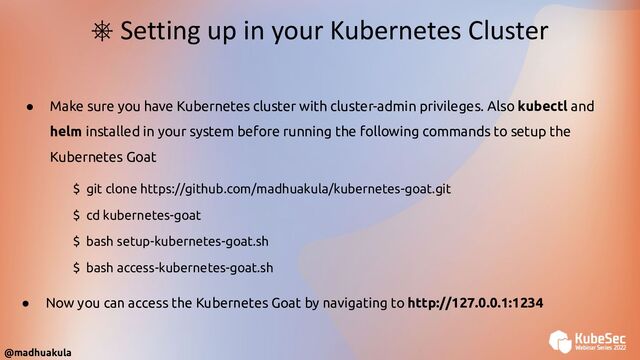 ● Make sure you have Kubernetes cluster with cluster-admin privileges. Also kubectl and
helm installed in your system before running the following commands to setup the
Kubernetes Goat
⎈ Setting up in your Kubernetes Cluster
$ git clone https://github.com/madhuakula/kubernetes-goat.git
$ cd kubernetes-goat
$ bash setup-kubernetes-goat.sh
$ bash access-kubernetes-goat.sh
● Now you can access the Kubernetes Goat by navigating to http://127.0.0.1:1234
@madhuakula
