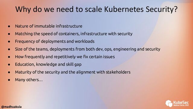 @madhuakula
Why do we need to scale Kubernetes Security?
● Nature of immutable infrastructure
● Matching the speed of containers, infrastructure with security
● Frequency of deployments and workloads
● Size of the teams, deployments from both dev, ops, engineering and security
● How frequently and repetitively we ﬁx certain issues
● Education, knowledge and skill gap
● Maturity of the security and the alignment with stakeholders
● Many others…
