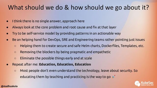 @madhuakula
What should we do & how should we go about it?
● I think there is no single answer, approach here
● Always look at the core problem and root cause and ﬁx at that layer
● Try to be self-service model by providing patterns in an actionable way
● Be an helping hand for DevOps, SRE and Engineering teams rather pointing just issues
○ Helping them to create secure and safe Helm charts, Dockerﬁles, Templates, etc.
○ Removing the blockers by being pragmatic and empathetic
○ Eliminate the possible things early and at scale
● Repeat after me: Education, Education, Education
○ Most people don’t even understand the technology, leave about security. So
educating them by teaching and practicing is the way to go 🚀

