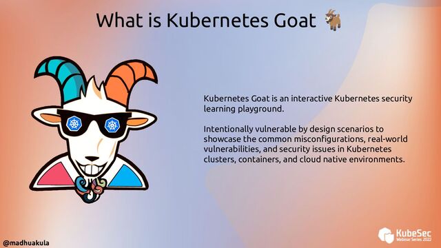 What is Kubernetes Goat 🐐
Kubernetes Goat is an interactive Kubernetes security
learning playground.
Intentionally vulnerable by design scenarios to
showcase the common misconﬁgurations, real-world
vulnerabilities, and security issues in Kubernetes
clusters, containers, and cloud native environments.
@madhuakula
