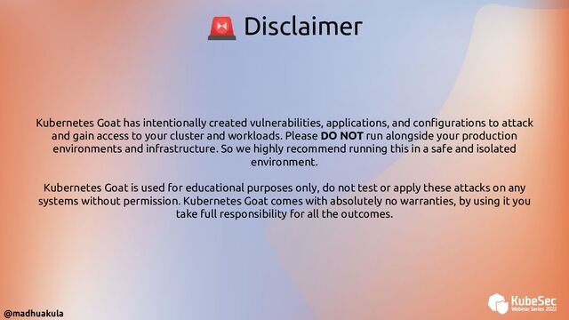 Kubernetes Goat has intentionally created vulnerabilities, applications, and conﬁgurations to attack
and gain access to your cluster and workloads. Please DO NOT run alongside your production
environments and infrastructure. So we highly recommend running this in a safe and isolated
environment.
Kubernetes Goat is used for educational purposes only, do not test or apply these attacks on any
systems without permission. Kubernetes Goat comes with absolutely no warranties, by using it you
take full responsibility for all the outcomes.
🚨 Disclaimer
@madhuakula
