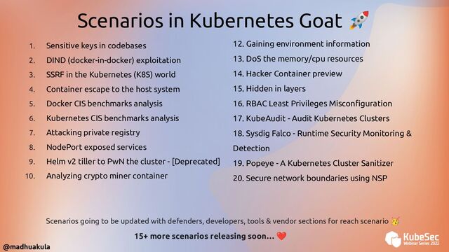 12. Gaining environment information
13. DoS the memory/cpu resources
14. Hacker Container preview
15. Hidden in layers
16. RBAC Least Privileges Misconﬁguration
17. KubeAudit - Audit Kubernetes Clusters
18. Sysdig Falco - Runtime Security Monitoring &
Detection
19. Popeye - A Kubernetes Cluster Sanitizer
20. Secure network boundaries using NSP
1. Sensitive keys in codebases
2. DIND (docker-in-docker) exploitation
3. SSRF in the Kubernetes (K8S) world
4. Container escape to the host system
5. Docker CIS benchmarks analysis
6. Kubernetes CIS benchmarks analysis
7. Attacking private registry
8. NodePort exposed services
9. Helm v2 tiller to PwN the cluster - [Deprecated]
10. Analyzing crypto miner container
Scenarios in Kubernetes Goat 🚀
15+ more scenarios releasing soon… ❤
Scenarios going to be updated with defenders, developers, tools & vendor sections for reach scenario 🥳
@madhuakula
