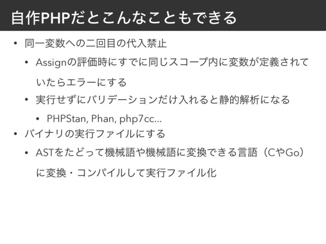 ࣗ࡞PHPͩͱ͜Μͳ͜ͱ΋Ͱ͖Δ
• ಉҰม਺΁ͷೋճ໨ͷ୅ೖېࢭ
• AssignͷධՁ࣌ʹ͢Ͱʹಉ͡είʔϓ಺ʹม਺͕ఆٛ͞Εͯ
͍ͨΒΤϥʔʹ͢Δ
• ࣮ߦͤͣʹόϦσʔγϣϯ͚ͩೖΕΔͱ੩తղੳʹͳΔ
• PHPStan, Phan, php7cc...
• όΠφϦͷ࣮ߦϑΝΠϧʹ͢Δ
• ASTΛͨͲͬͯػցޠ΍ػցޠʹม׵Ͱ͖ΔݴޠʢC΍Goʣ
ʹม׵ɾίϯύΠϧ࣮ͯ͠ߦϑΝΠϧԽ
