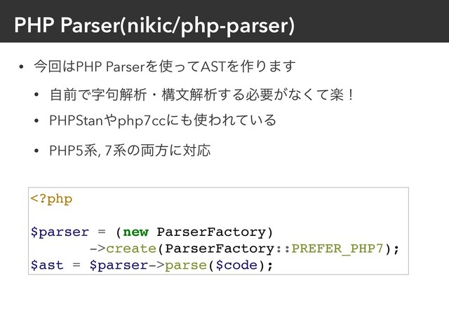 PHP Parser(nikic/php-parser)
• ࠓճ͸PHP ParserΛ࢖ͬͯASTΛ࡞Γ·͢
• ࣗલͰࣈ۟ղੳɾߏจղੳ͢Δඞཁ͕ͳָͯ͘ʂ
• PHPStan΍php7ccʹ΋࢖ΘΕ͍ͯΔ
• PHP5ܥ, 7ܥͷ྆ํʹରԠ
create(ParserFactory::PREFER_PHP7);
$ast = $parser->parse($code);
