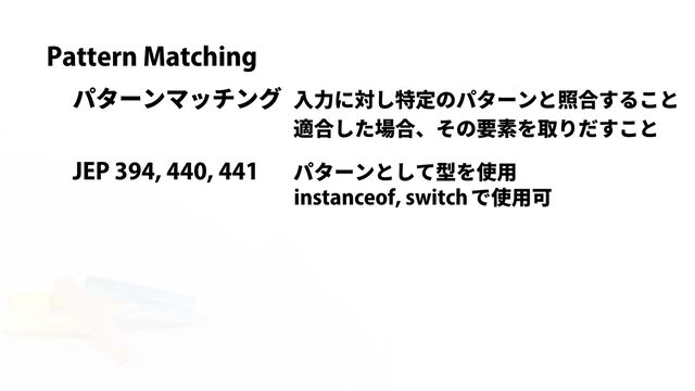 Pattern Matching
パターンマッチング 入力に対し特定のパターンと照合すること
適合した場合、その要素を取りだすこと
パターンとして型を使用
JEP 394, 440, 441
instanceof, switch で使用可
