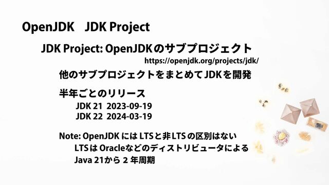 OpenJDK JDK Project
https://openjdk.org/projects/jdk/
のサブプロジェクト
JDK Project: OpenJDK
他のサブプロジェクトをまとめて を開発
JDK
JDK 22 2024-03-19
JDK 21 2023-09-19
半年ごとのリリース
Java 21から 2 年周期
LTS Oracle
は などのディストリビュータによる
Note: OpenJDK LTS LTS
には と非 の区別はない
