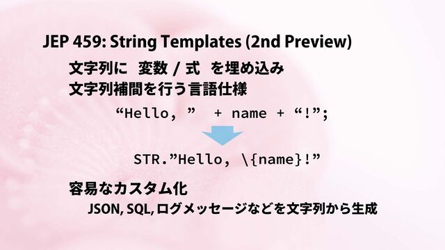 JEP 459: String Templates (2nd Preview)
文字列に 変数 / 式 を埋め込み
文字列補間を行う言語仕様
“Hello, ” + name + “!”;
STR.”Hello, \{name}!”
容易なカスタム化
ログメッセージなどを文字列から生成
JSON, SQL,
