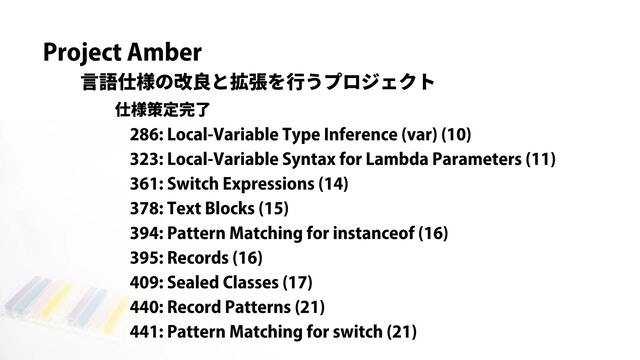 Project Amber
言語仕様の改良と拡張を行うプロジェクト
286: Local-Variable Type Inference (var) (10)
323: Local-Variable Syntax for Lambda Parameters (11)
361: Switch Expressions (14)
378: Text Blocks (15)
394: Pattern Matching for instanceof (16)
395: Records (16)
409: Sealed Classes (17)
440: Record Patterns (21)
441: Pattern Matching for switch (21)
仕様策定完了
