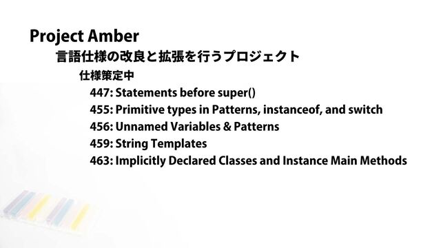 Project Amber
言語仕様の改良と拡張を行うプロジェクト
仕様策定中
447: Statements before super()
455: Primitive types in Patterns, instanceof, and switch
456: Unnamed Variables & Patterns
459: String Templates
463: Implicitly Declared Classes and Instance Main Methods
