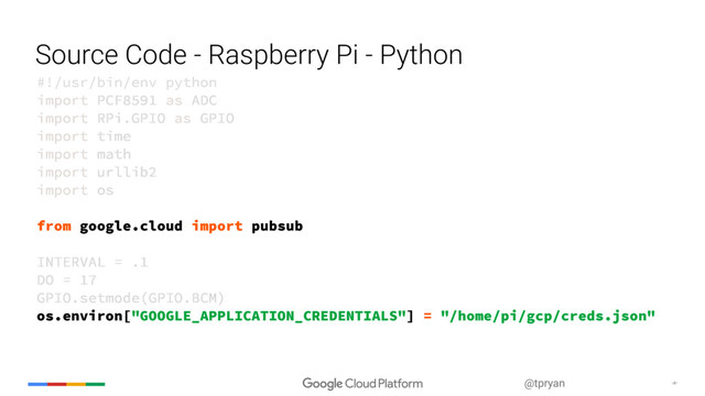 ‹#›
@tpryan
Source Code - Raspberry Pi - Python
#!/usr/bin/env python
import PCF8591 as ADC
import RPi.GPIO as GPIO
import time
import math
import urllib2
import os
from google.cloud import pubsub
INTERVAL = .1
DO = 17
GPIO.setmode(GPIO.BCM)
os.environ["GOOGLE_APPLICATION_CREDENTIALS"] = "/home/pi/gcp/creds.json"
#!/usr/bin/env python
import PCF8591 as ADC
import RPi.GPIO as GPIO
import time
import math
import urllib2
import os
from google.cloud import pubsub
INTERVAL = .1
DO = 17
GPIO.setmode(GPIO.BCM)
os.environ["GOOGLE_APPLICATION_CREDENTIALS"] = "/home/pi/gcp/creds.json"
