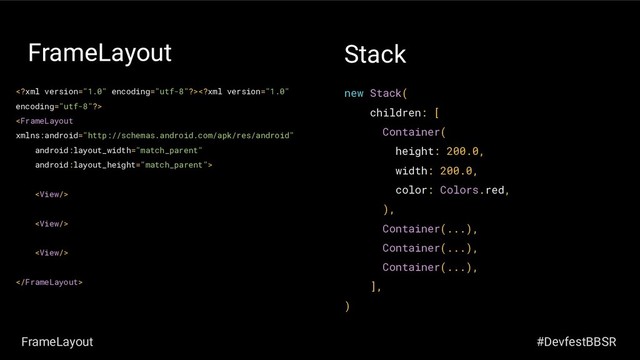 FrameLayout






new Stack(
children: [
Container(
height: 200.0,
width: 200.0,
color: Colors.red,
),
Container(...),
Container(...),
Container(...),
],
)
Stack
FrameLayout #DevfestBBSR
