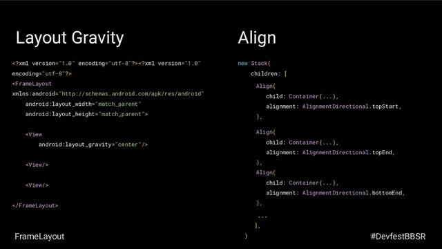 Layout Gravity






new Stack(
children: [
...
],
)
Align
Align(
child: Container(...),
alignment: AlignmentDirectional.topStart,
),
Align(
child: Container(...),
alignment: AlignmentDirectional.topEnd,
),
Align(
child: Container(...),
alignment: AlignmentDirectional.bottomEnd,
),
FrameLayout #DevfestBBSR
