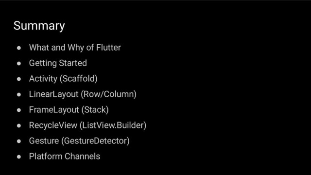 Summary
● What and Why of Flutter
● Getting Started
● Activity (Scaffold)
● LinearLayout (Row/Column)
● FrameLayout (Stack)
● RecycleView (ListView.Builder)
● Gesture (GestureDetector)
● Platform Channels
