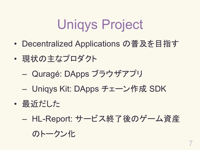 7
Uniqys Project
• Decentralized Applications の普及を目指す
• 現状の主なプロダクト
– Quragé: DApps ブラウザアプリ
– Uniqys Kit: DApps チェーン作成 SDK
• 最近だした
– HL-Report: サービス終了後のゲーム資産
のトークン化
